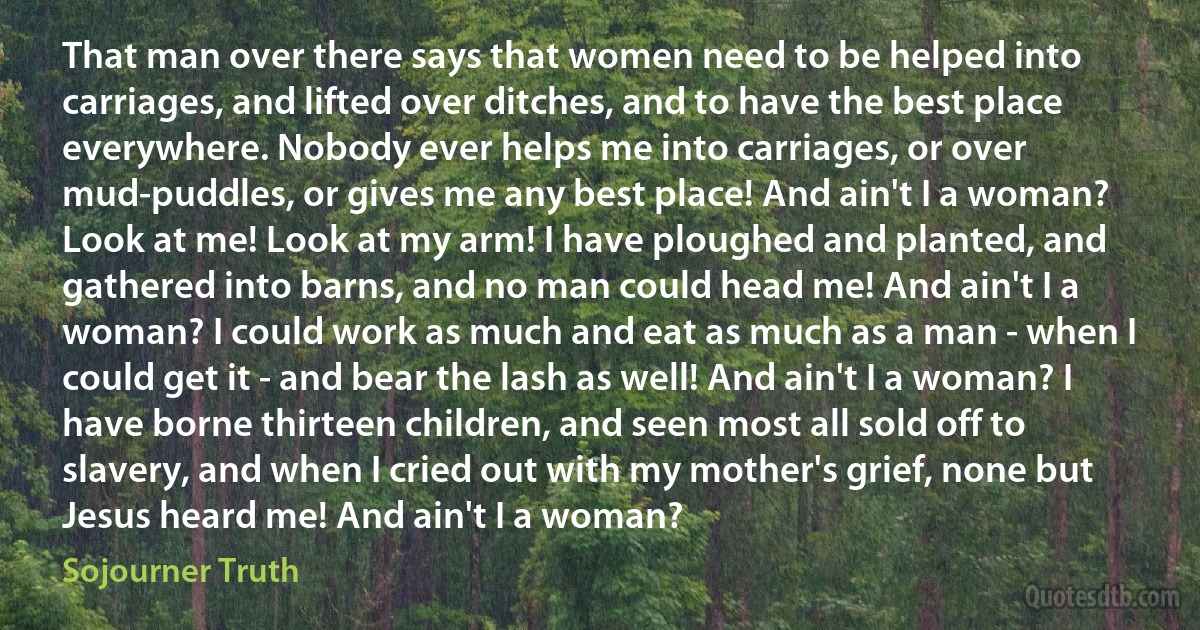 That man over there says that women need to be helped into carriages, and lifted over ditches, and to have the best place everywhere. Nobody ever helps me into carriages, or over mud-puddles, or gives me any best place! And ain't I a woman? Look at me! Look at my arm! I have ploughed and planted, and gathered into barns, and no man could head me! And ain't I a woman? I could work as much and eat as much as a man - when I could get it - and bear the lash as well! And ain't I a woman? I have borne thirteen children, and seen most all sold off to slavery, and when I cried out with my mother's grief, none but Jesus heard me! And ain't I a woman? (Sojourner Truth)