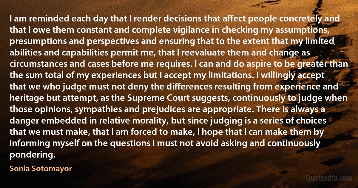 I am reminded each day that I render decisions that affect people concretely and that I owe them constant and complete vigilance in checking my assumptions, presumptions and perspectives and ensuring that to the extent that my limited abilities and capabilities permit me, that I reevaluate them and change as circumstances and cases before me requires. I can and do aspire to be greater than the sum total of my experiences but I accept my limitations. I willingly accept that we who judge must not deny the differences resulting from experience and heritage but attempt, as the Supreme Court suggests, continuously to judge when those opinions, sympathies and prejudices are appropriate. There is always a danger embedded in relative morality, but since judging is a series of choices that we must make, that I am forced to make, I hope that I can make them by informing myself on the questions I must not avoid asking and continuously pondering. (Sonia Sotomayor)