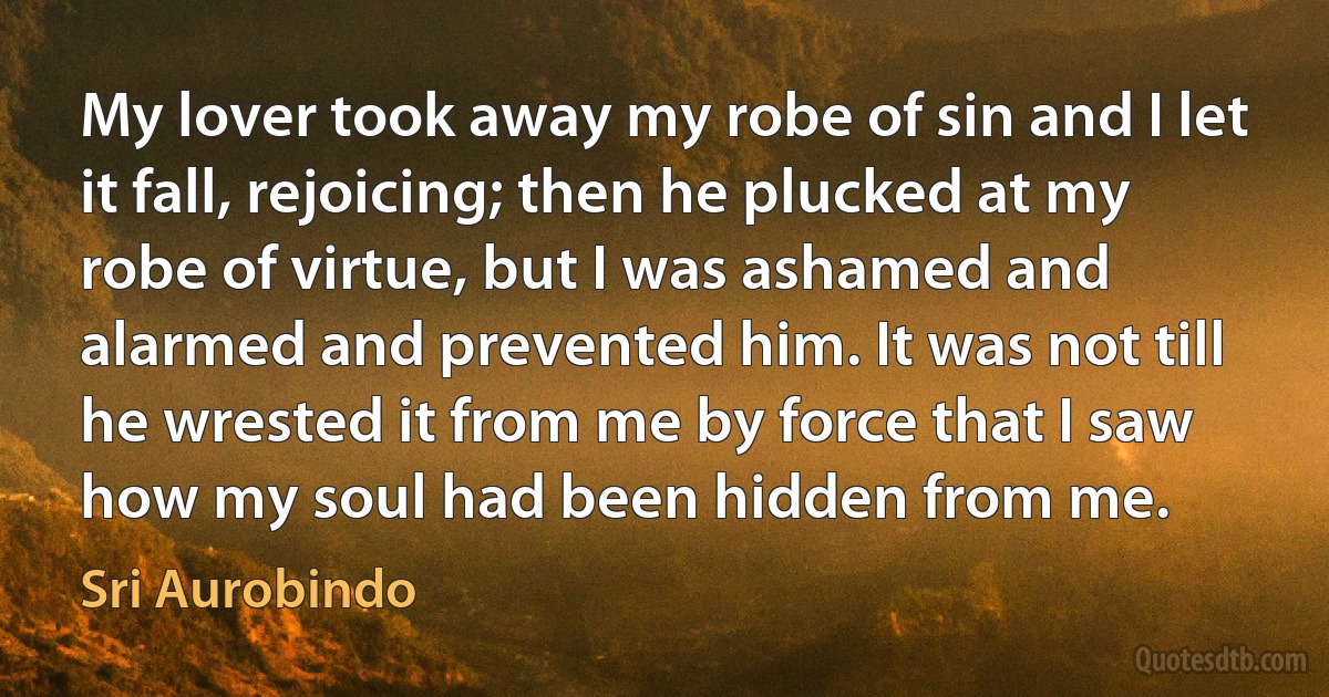 My lover took away my robe of sin and I let it fall, rejoicing; then he plucked at my robe of virtue, but I was ashamed and alarmed and prevented him. It was not till he wrested it from me by force that I saw how my soul had been hidden from me. (Sri Aurobindo)