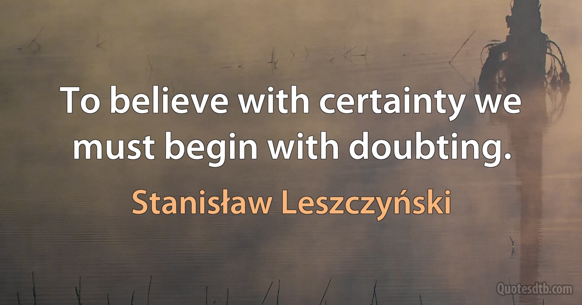 To believe with certainty we must begin with doubting. (Stanisław Leszczyński)