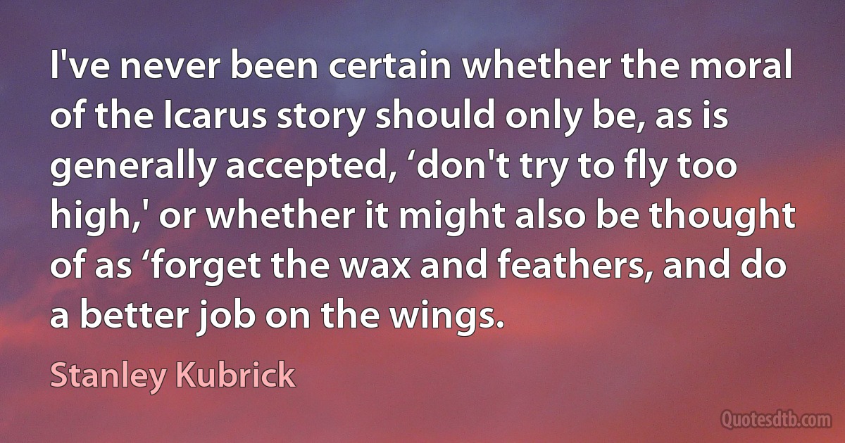 I've never been certain whether the moral of the Icarus story should only be, as is generally accepted, ‘don't try to fly too high,' or whether it might also be thought of as ‘forget the wax and feathers, and do a better job on the wings. (Stanley Kubrick)