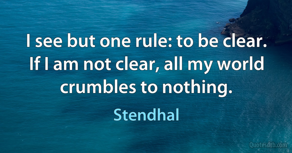 I see but one rule: to be clear. If I am not clear, all my world crumbles to nothing. (Stendhal)