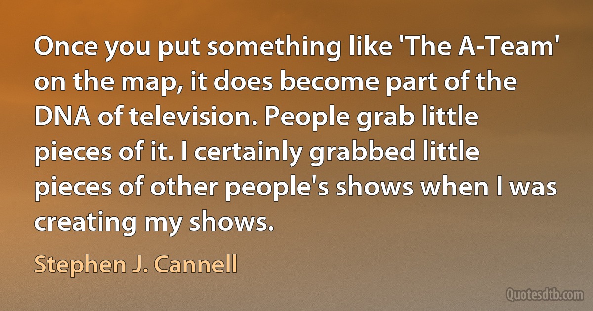 Once you put something like 'The A-Team' on the map, it does become part of the DNA of television. People grab little pieces of it. I certainly grabbed little pieces of other people's shows when I was creating my shows. (Stephen J. Cannell)