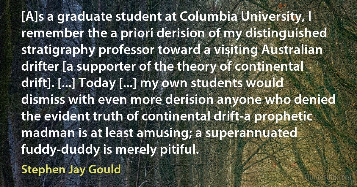 [A]s a graduate student at Columbia University, I remember the a priori derision of my distinguished stratigraphy professor toward a visiting Australian drifter [a supporter of the theory of continental drift]. [...] Today [...] my own students would dismiss with even more derision anyone who denied the evident truth of continental drift-a prophetic madman is at least amusing; a superannuated fuddy-duddy is merely pitiful. (Stephen Jay Gould)