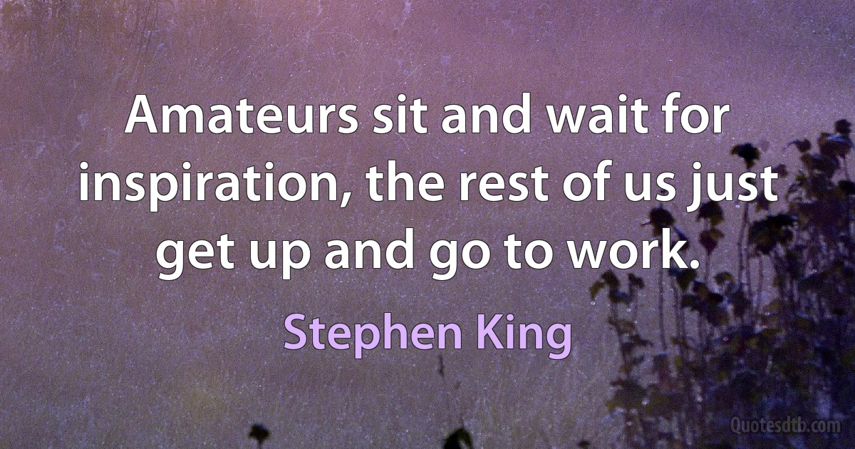 Amateurs sit and wait for inspiration, the rest of us just get up and go to work. (Stephen King)