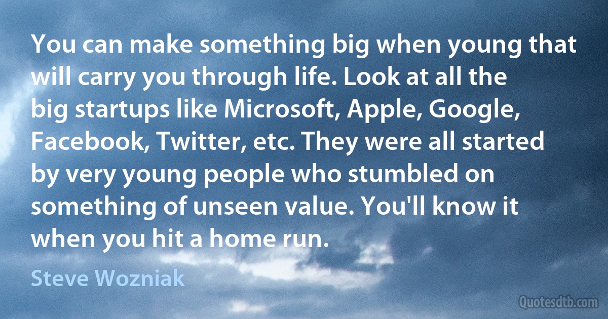 You can make something big when young that will carry you through life. Look at all the big startups like Microsoft, Apple, Google, Facebook, Twitter, etc. They were all started by very young people who stumbled on something of unseen value. You'll know it when you hit a home run. (Steve Wozniak)