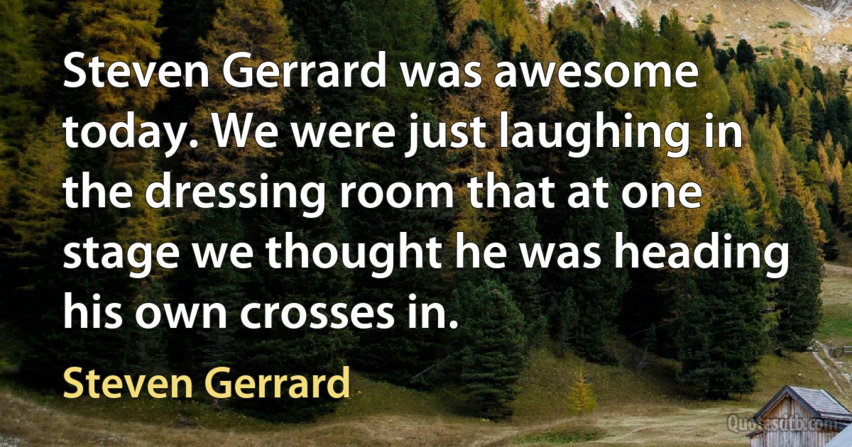 Steven Gerrard was awesome today. We were just laughing in the dressing room that at one stage we thought he was heading his own crosses in. (Steven Gerrard)