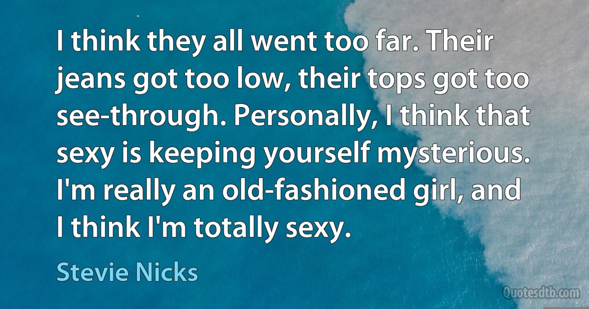 I think they all went too far. Their jeans got too low, their tops got too see-through. Personally, I think that sexy is keeping yourself mysterious. I'm really an old-fashioned girl, and I think I'm totally sexy. (Stevie Nicks)