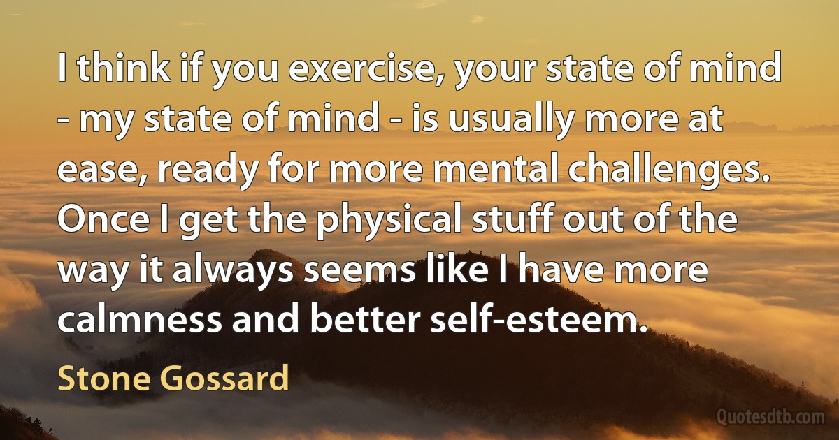 I think if you exercise, your state of mind - my state of mind - is usually more at ease, ready for more mental challenges. Once I get the physical stuff out of the way it always seems like I have more calmness and better self-esteem. (Stone Gossard)