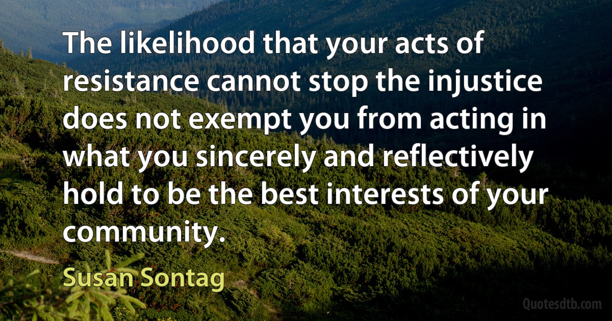 The likelihood that your acts of resistance cannot stop the injustice does not exempt you from acting in what you sincerely and reflectively hold to be the best interests of your community. (Susan Sontag)