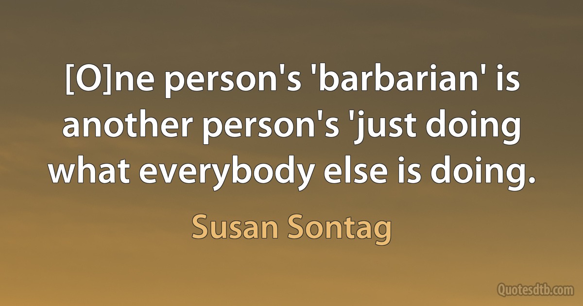 [O]ne person's 'barbarian' is another person's 'just doing what everybody else is doing. (Susan Sontag)