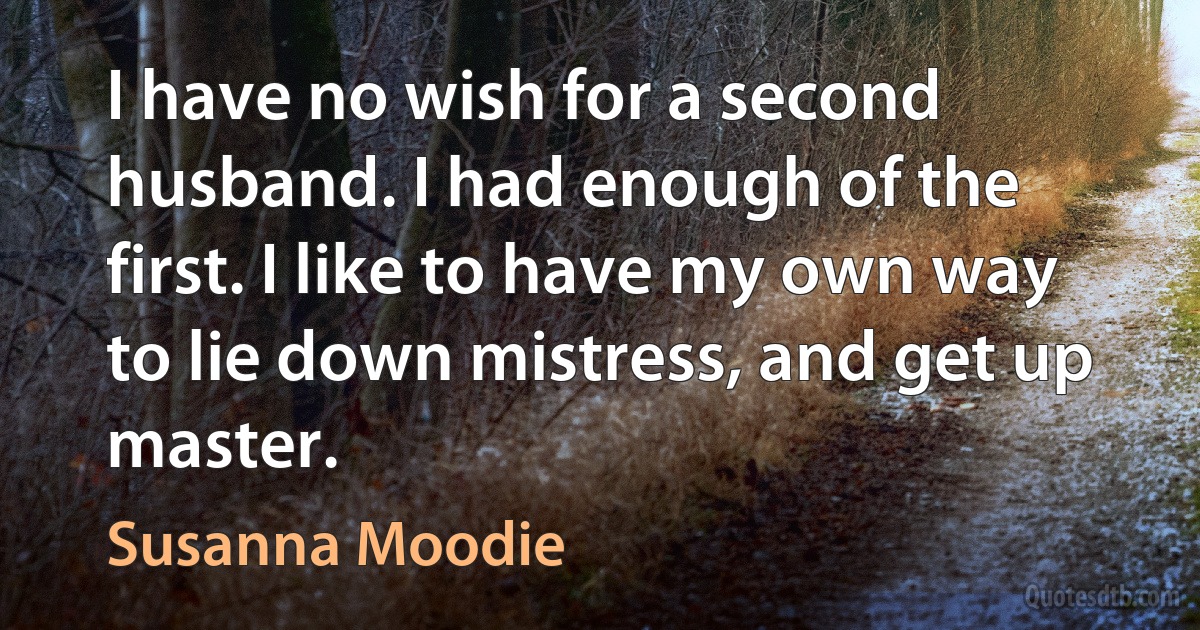 I have no wish for a second husband. I had enough of the first. I like to have my own way to lie down mistress, and get up master. (Susanna Moodie)