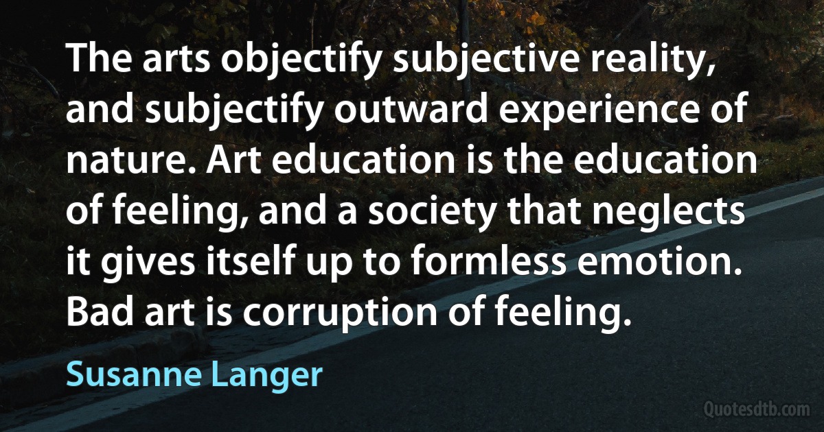 The arts objectify subjective reality, and subjectify outward experience of nature. Art education is the education of feeling, and a society that neglects it gives itself up to formless emotion. Bad art is corruption of feeling. (Susanne Langer)