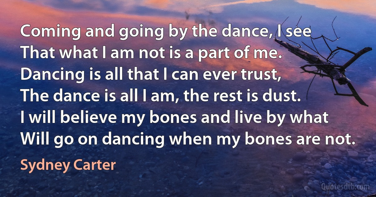 Coming and going by the dance, I see
That what I am not is a part of me.
Dancing is all that I can ever trust,
The dance is all I am, the rest is dust.
I will believe my bones and live by what
Will go on dancing when my bones are not. (Sydney Carter)