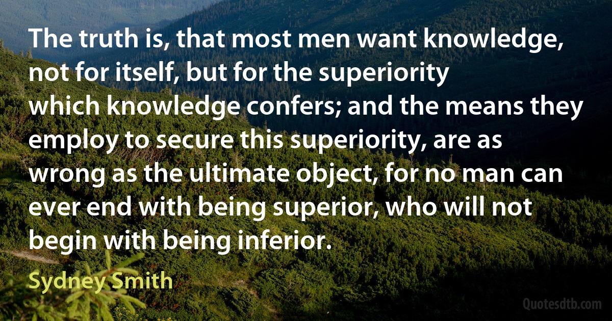 The truth is, that most men want knowledge, not for itself, but for the superiority which knowledge confers; and the means they employ to secure this superiority, are as wrong as the ultimate object, for no man can ever end with being superior, who will not begin with being inferior. (Sydney Smith)