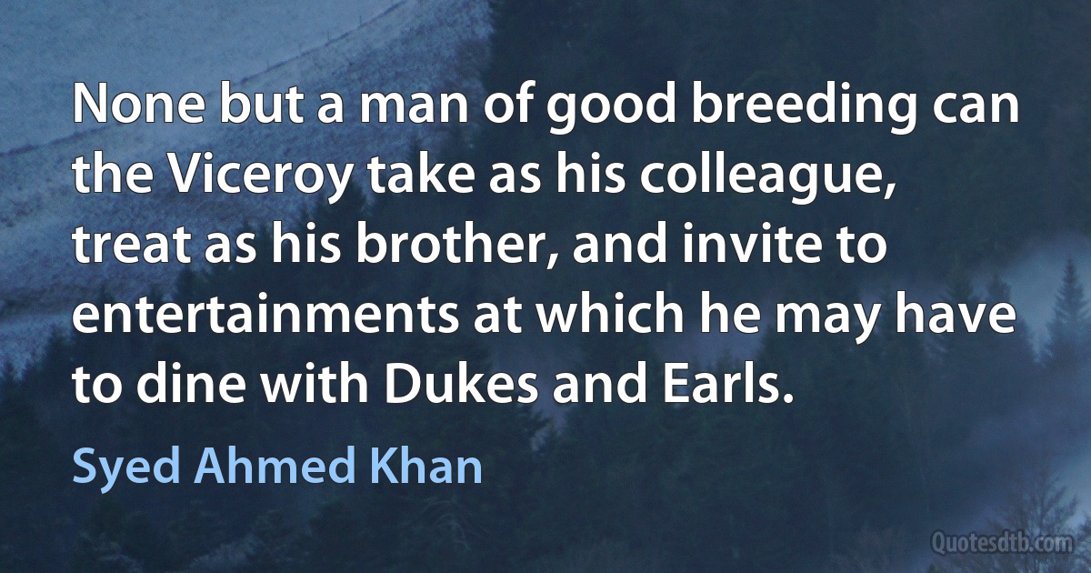 None but a man of good breeding can the Viceroy take as his colleague, treat as his brother, and invite to entertainments at which he may have to dine with Dukes and Earls. (Syed Ahmed Khan)