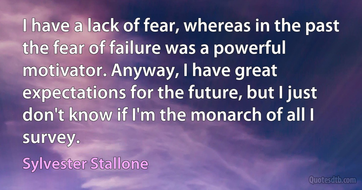 I have a lack of fear, whereas in the past the fear of failure was a powerful motivator. Anyway, I have great expectations for the future, but I just don't know if I'm the monarch of all I survey. (Sylvester Stallone)