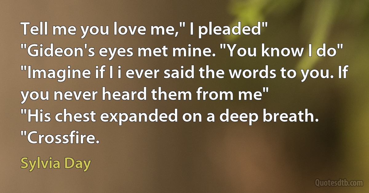 Tell me you love me," I pleaded"
"Gideon's eyes met mine. "You know I do"
"Imagine if I i ever said the words to you. If you never heard them from me"
"His chest expanded on a deep breath. "Crossfire. (Sylvia Day)