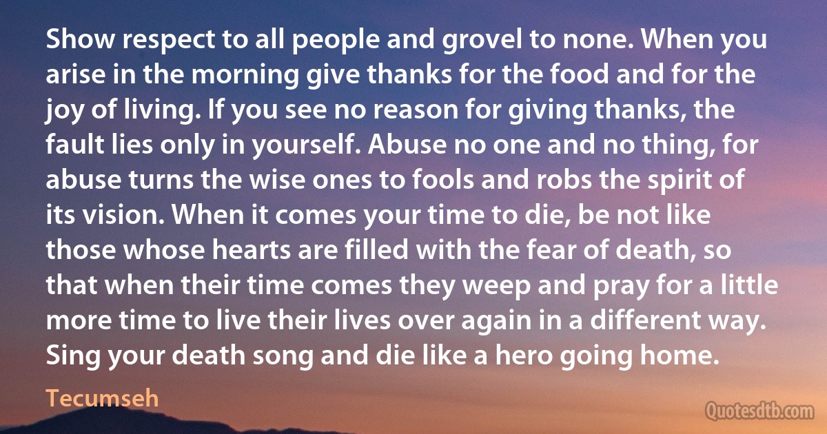 Show respect to all people and grovel to none. When you arise in the morning give thanks for the food and for the joy of living. If you see no reason for giving thanks, the fault lies only in yourself. Abuse no one and no thing, for abuse turns the wise ones to fools and robs the spirit of its vision. When it comes your time to die, be not like those whose hearts are filled with the fear of death, so that when their time comes they weep and pray for a little more time to live their lives over again in a different way. Sing your death song and die like a hero going home. (Tecumseh)