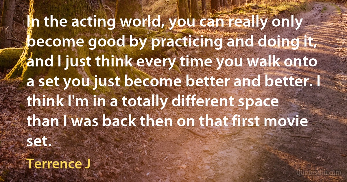 In the acting world, you can really only become good by practicing and doing it, and I just think every time you walk onto a set you just become better and better. I think I'm in a totally different space than I was back then on that first movie set. (Terrence J)