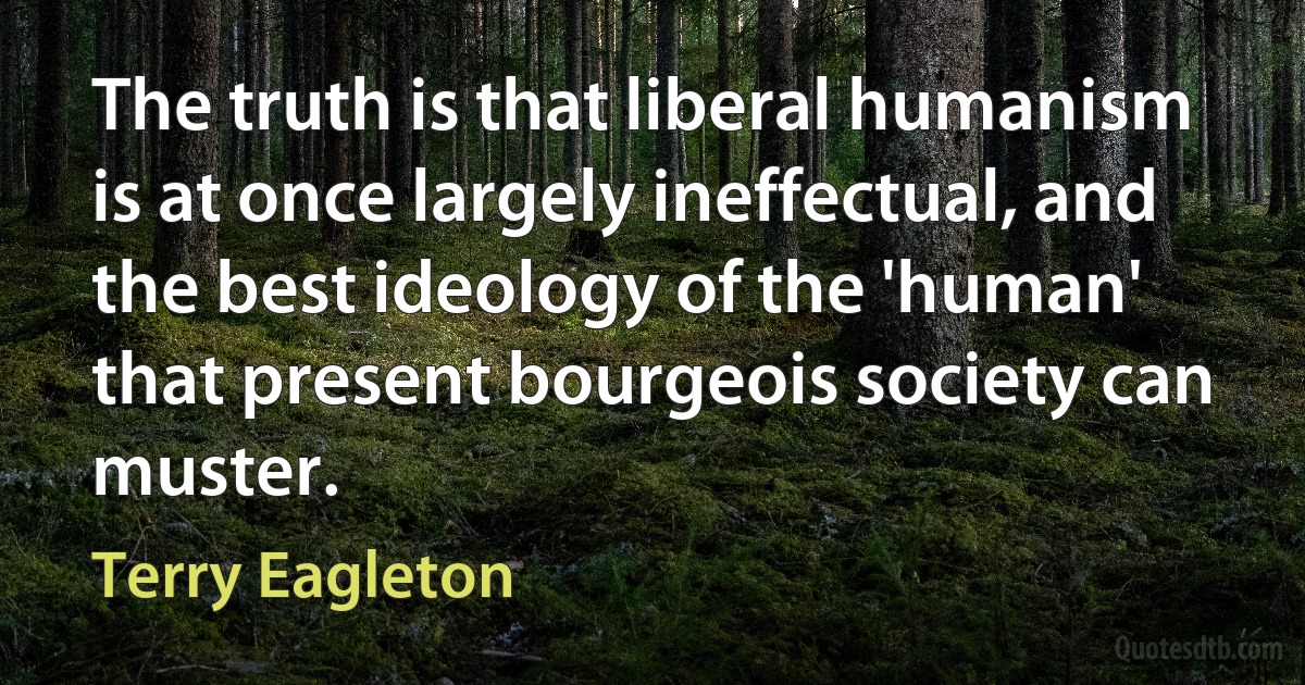 The truth is that liberal humanism is at once largely ineffectual, and the best ideology of the 'human' that present bourgeois society can muster. (Terry Eagleton)