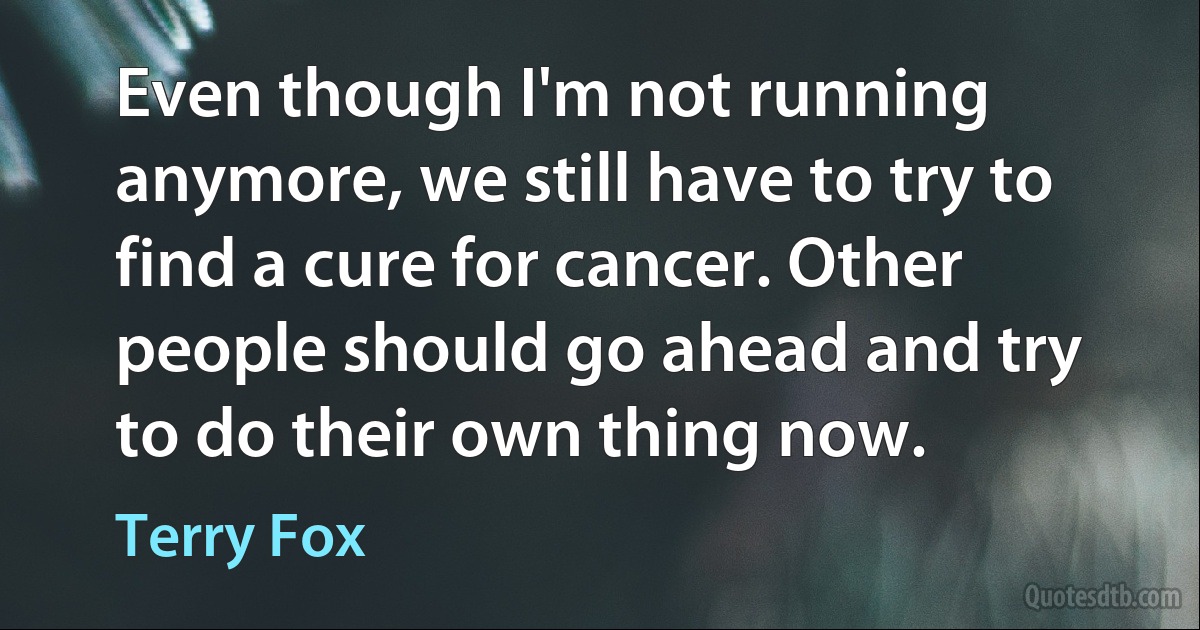 Even though I'm not running anymore, we still have to try to find a cure for cancer. Other people should go ahead and try to do their own thing now. (Terry Fox)