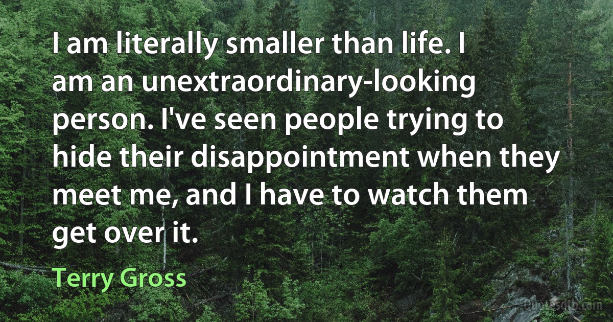 I am literally smaller than life. I am an unextraordinary-looking person. I've seen people trying to hide their disappointment when they meet me, and I have to watch them get over it. (Terry Gross)