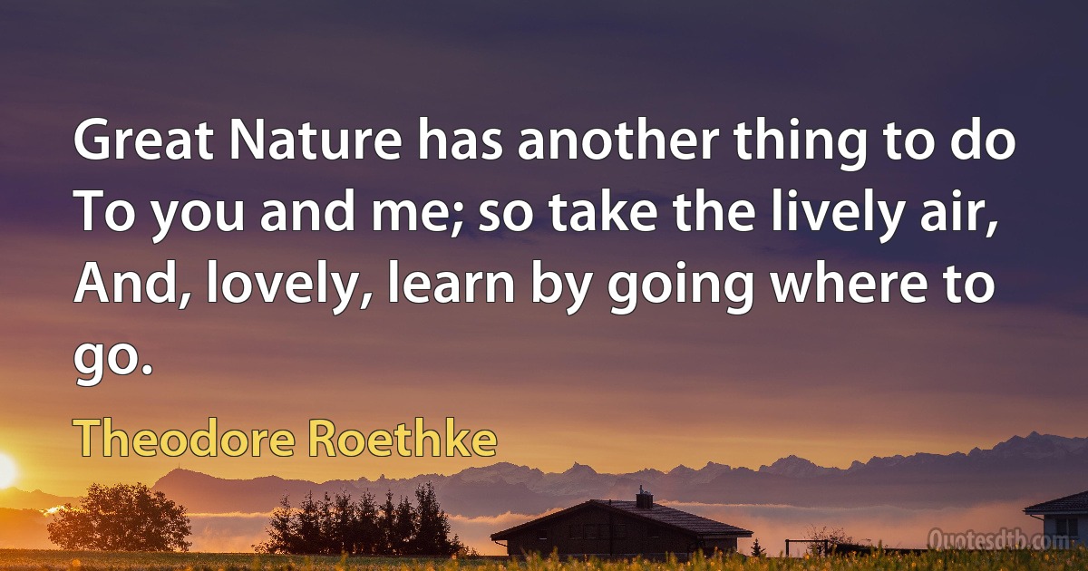 Great Nature has another thing to do
To you and me; so take the lively air,
And, lovely, learn by going where to go. (Theodore Roethke)