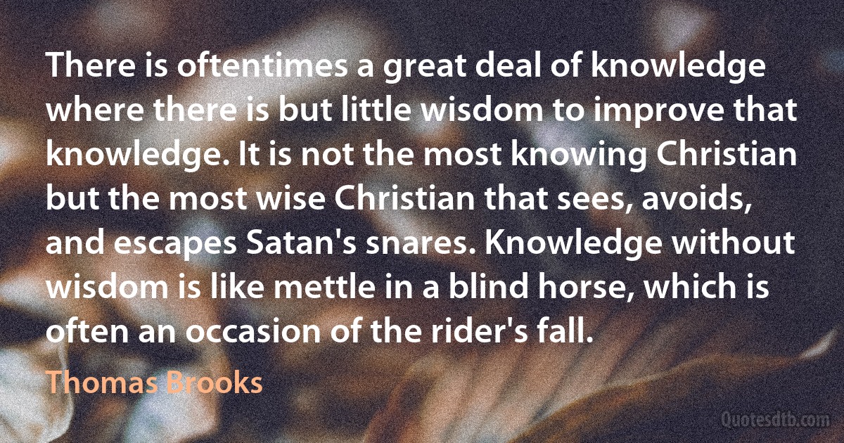 There is oftentimes a great deal of knowledge where there is but little wisdom to improve that knowledge. It is not the most knowing Christian but the most wise Christian that sees, avoids, and escapes Satan's snares. Knowledge without wisdom is like mettle in a blind horse, which is often an occasion of the rider's fall. (Thomas Brooks)