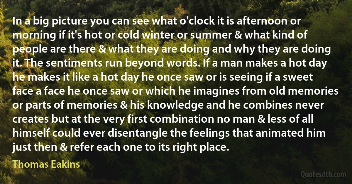 In a big picture you can see what o'clock it is afternoon or morning if it's hot or cold winter or summer & what kind of people are there & what they are doing and why they are doing it. The sentiments run beyond words. If a man makes a hot day he makes it like a hot day he once saw or is seeing if a sweet face a face he once saw or which he imagines from old memories or parts of memories & his knowledge and he combines never creates but at the very first combination no man & less of all himself could ever disentangle the feelings that animated him just then & refer each one to its right place. (Thomas Eakins)