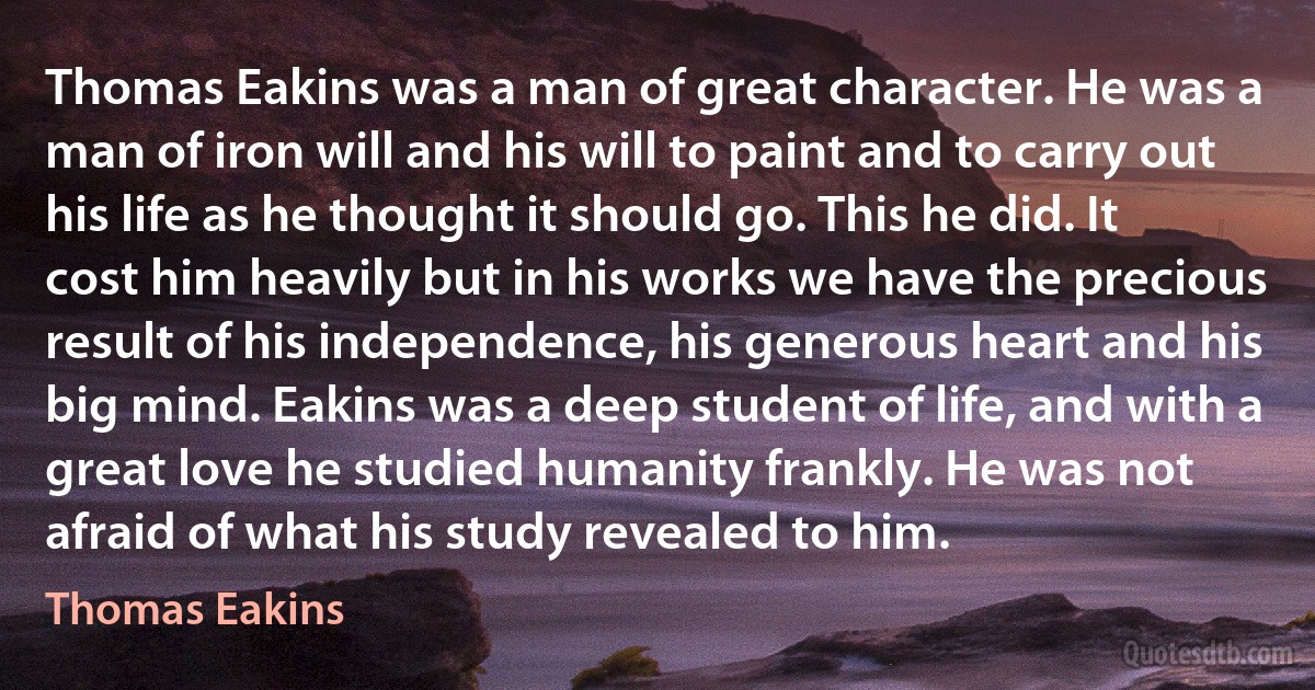 Thomas Eakins was a man of great character. He was a man of iron will and his will to paint and to carry out his life as he thought it should go. This he did. It cost him heavily but in his works we have the precious result of his independence, his generous heart and his big mind. Eakins was a deep student of life, and with a great love he studied humanity frankly. He was not afraid of what his study revealed to him. (Thomas Eakins)