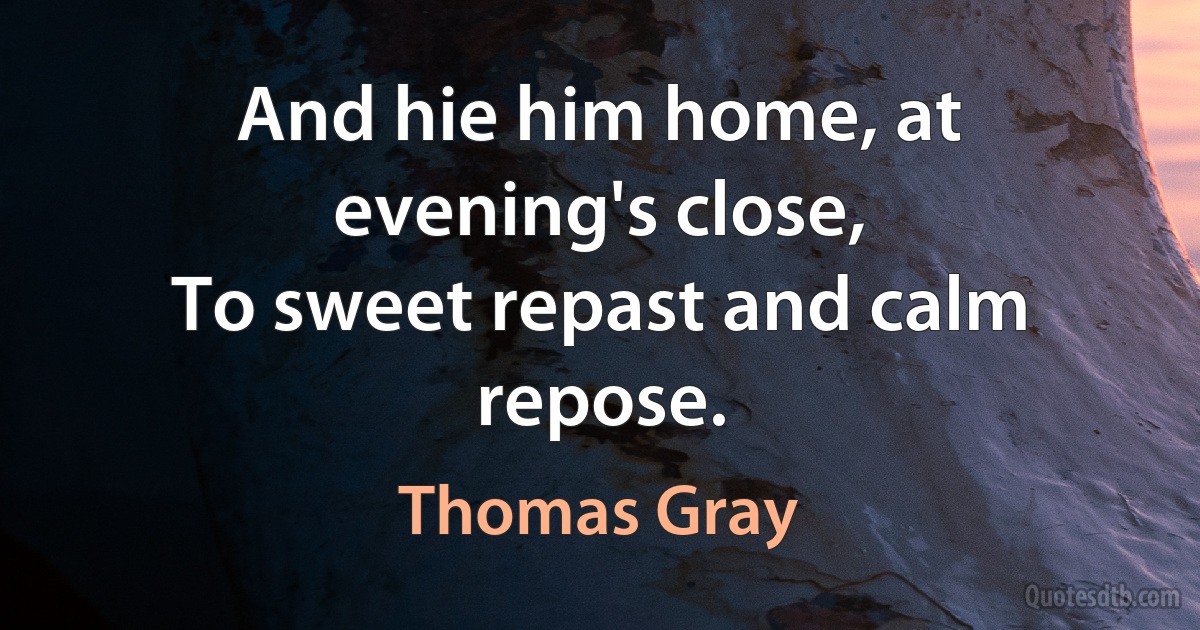 And hie him home, at evening's close,
To sweet repast and calm repose. (Thomas Gray)