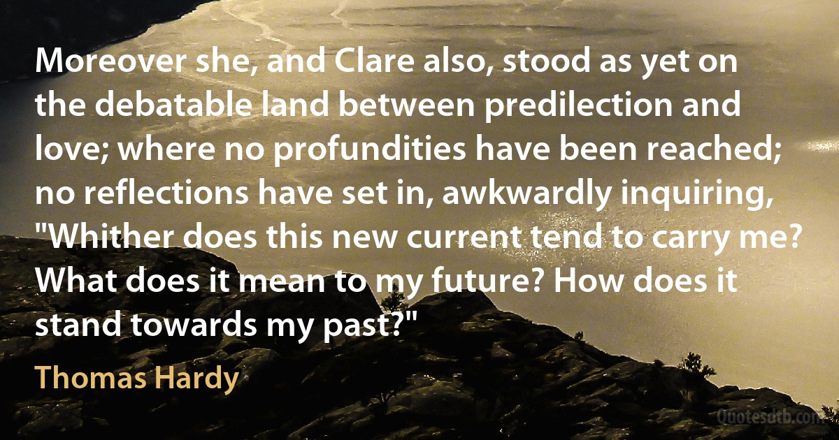 Moreover she, and Clare also, stood as yet on the debatable land between predilection and love; where no profundities have been reached; no reflections have set in, awkwardly inquiring, "Whither does this new current tend to carry me? What does it mean to my future? How does it stand towards my past?" (Thomas Hardy)