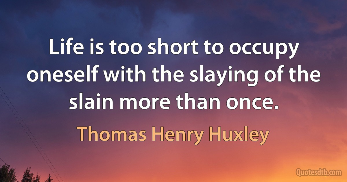 Life is too short to occupy oneself with the slaying of the slain more than once. (Thomas Henry Huxley)