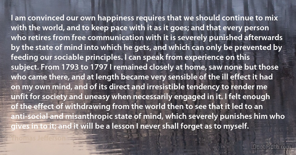 I am convinced our own happiness requires that we should continue to mix with the world, and to keep pace with it as it goes; and that every person who retires from free communication with it is severely punished afterwards by the state of mind into which he gets, and which can only be prevented by feeding our sociable principles. I can speak from experience on this subject. From 1793 to 1797 I remained closely at home, saw none but those who came there, and at length became very sensible of the ill effect it had on my own mind, and of its direct and irresistible tendency to render me unfit for society and uneasy when necessarily engaged in it. I felt enough of the effect of withdrawing from the world then to see that it led to an anti-social and misanthropic state of mind, which severely punishes him who gives in to it; and it will be a lesson I never shall forget as to myself. (Thomas Jefferson)