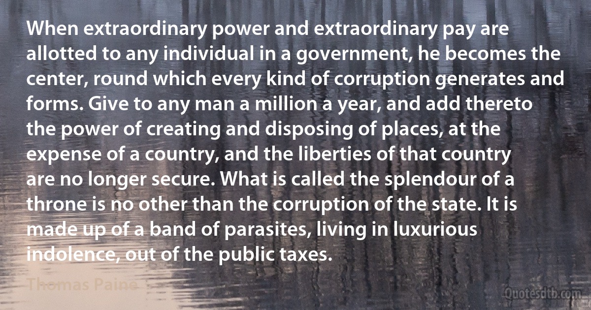 When extraordinary power and extraordinary pay are allotted to any individual in a government, he becomes the center, round which every kind of corruption generates and forms. Give to any man a million a year, and add thereto the power of creating and disposing of places, at the expense of a country, and the liberties of that country are no longer secure. What is called the splendour of a throne is no other than the corruption of the state. It is made up of a band of parasites, living in luxurious indolence, out of the public taxes. (Thomas Paine)