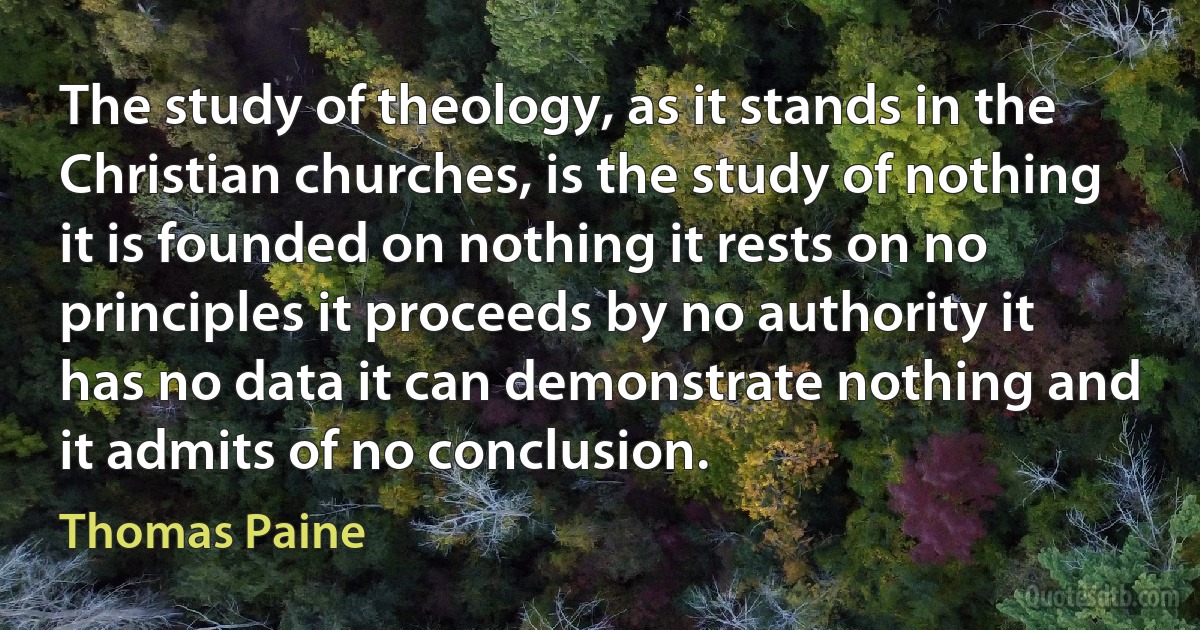 The study of theology, as it stands in the Christian churches, is the study of nothing it is founded on nothing it rests on no principles it proceeds by no authority it has no data it can demonstrate nothing and it admits of no conclusion. (Thomas Paine)