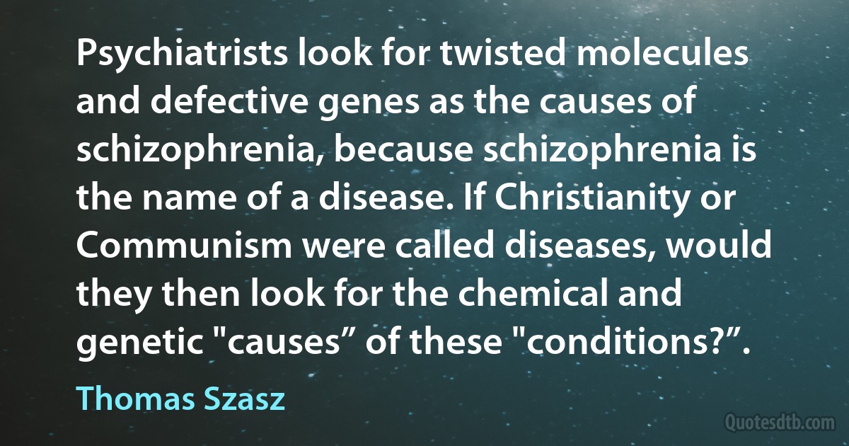 Psychiatrists look for twisted molecules and defective genes as the causes of schizophrenia, because schizophrenia is the name of a disease. If Christianity or Communism were called diseases, would they then look for the chemical and genetic "causes” of these "conditions?”. (Thomas Szasz)