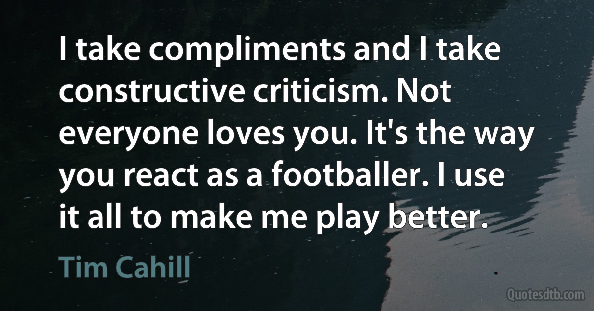 I take compliments and I take constructive criticism. Not everyone loves you. It's the way you react as a footballer. I use it all to make me play better. (Tim Cahill)