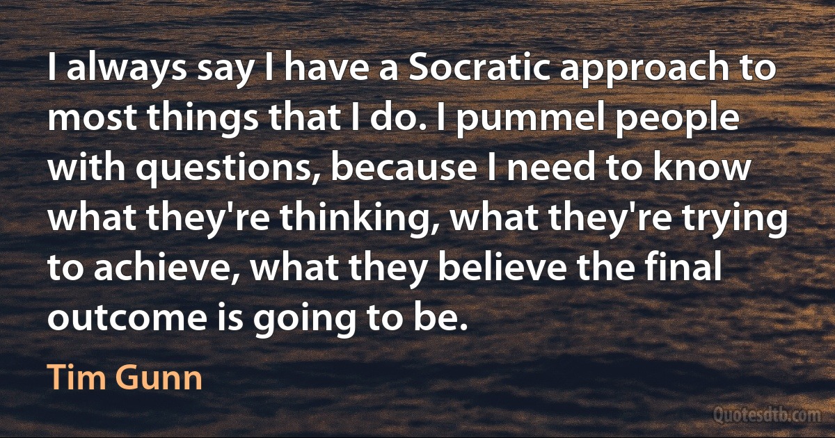 I always say I have a Socratic approach to most things that I do. I pummel people with questions, because I need to know what they're thinking, what they're trying to achieve, what they believe the final outcome is going to be. (Tim Gunn)