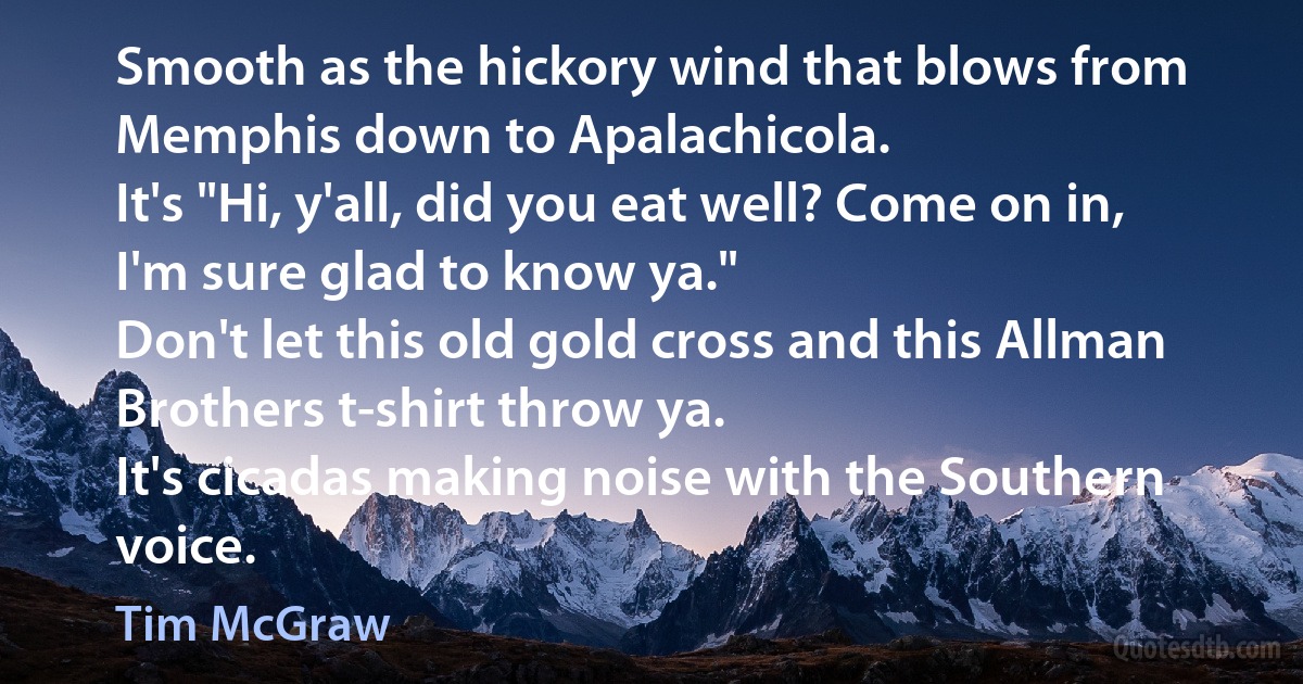 Smooth as the hickory wind that blows from Memphis down to Apalachicola.
It's "Hi, y'all, did you eat well? Come on in, I'm sure glad to know ya."
Don't let this old gold cross and this Allman Brothers t-shirt throw ya.
It's cicadas making noise with the Southern voice. (Tim McGraw)