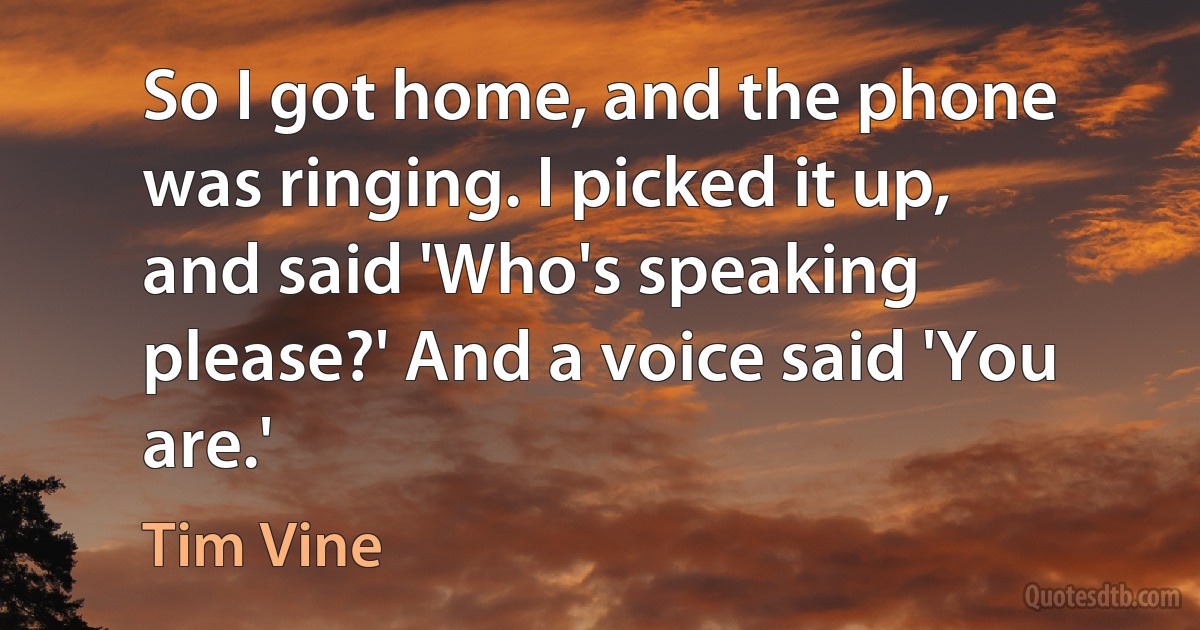 So I got home, and the phone was ringing. I picked it up, and said 'Who's speaking please?' And a voice said 'You are.' (Tim Vine)