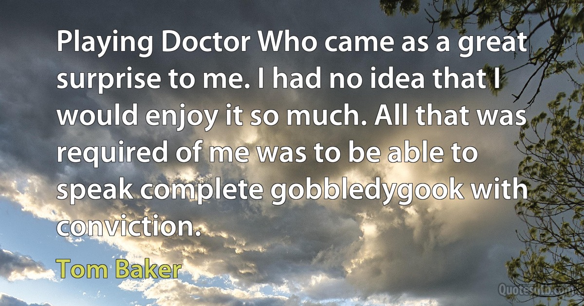 Playing Doctor Who came as a great surprise to me. I had no idea that I would enjoy it so much. All that was required of me was to be able to speak complete gobbledygook with conviction. (Tom Baker)