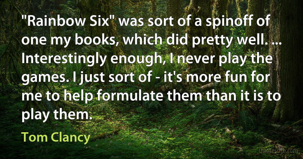 "Rainbow Six" was sort of a spinoff of one my books, which did pretty well. ... Interestingly enough, I never play the games. I just sort of - it's more fun for me to help formulate them than it is to play them. (Tom Clancy)