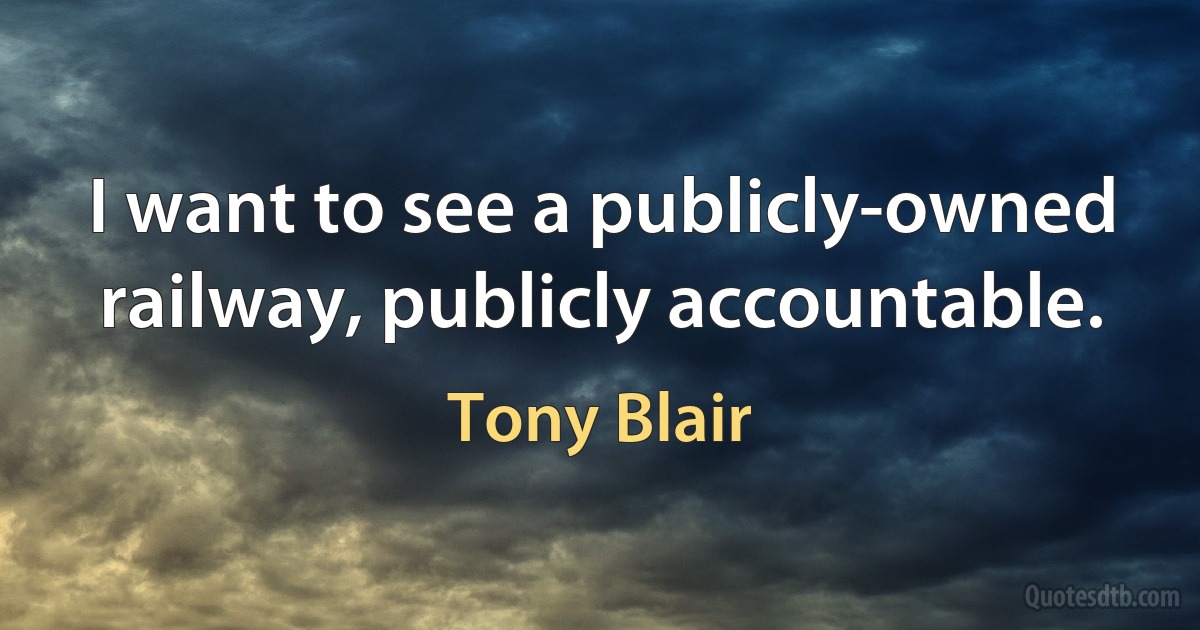 I want to see a publicly-owned railway, publicly accountable. (Tony Blair)