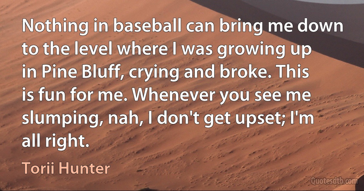 Nothing in baseball can bring me down to the level where I was growing up in Pine Bluff, crying and broke. This is fun for me. Whenever you see me slumping, nah, I don't get upset; I'm all right. (Torii Hunter)