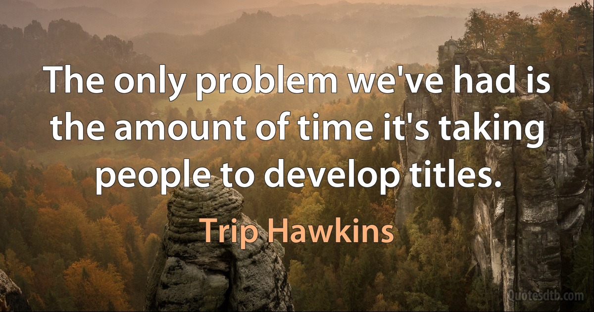 The only problem we've had is the amount of time it's taking people to develop titles. (Trip Hawkins)