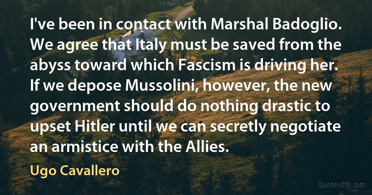 I've been in contact with Marshal Badoglio. We agree that Italy must be saved from the abyss toward which Fascism is driving her. If we depose Mussolini, however, the new government should do nothing drastic to upset Hitler until we can secretly negotiate an armistice with the Allies. (Ugo Cavallero)