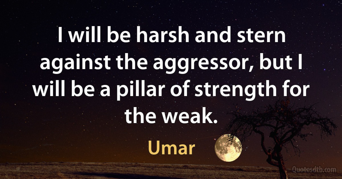 I will be harsh and stern against the aggressor, but I will be a pillar of strength for the weak. (Umar)