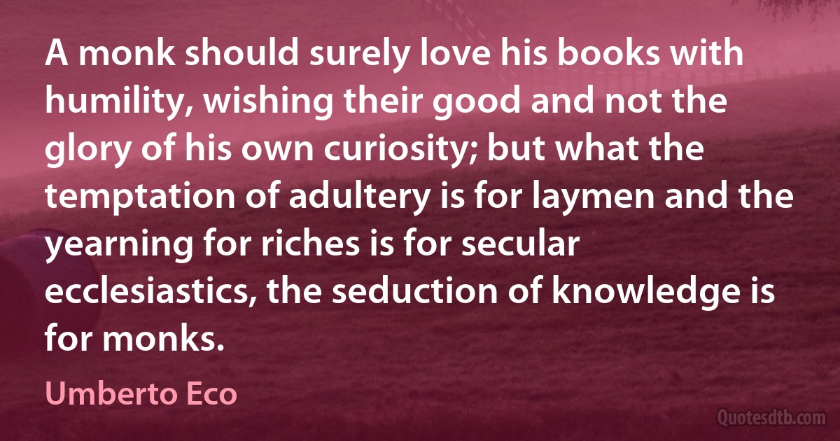 A monk should surely love his books with humility, wishing their good and not the glory of his own curiosity; but what the temptation of adultery is for laymen and the yearning for riches is for secular ecclesiastics, the seduction of knowledge is for monks. (Umberto Eco)